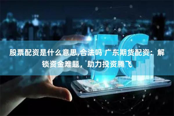 股票配资是什么意思,合法吗 广东期货配资：解锁资金难题，助力投资腾飞