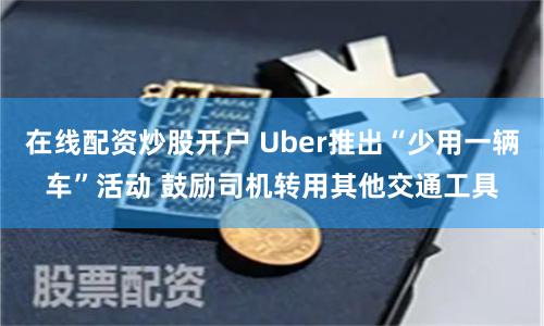 在线配资炒股开户 Uber推出“少用一辆车”活动 鼓励司机转用其他交通工具