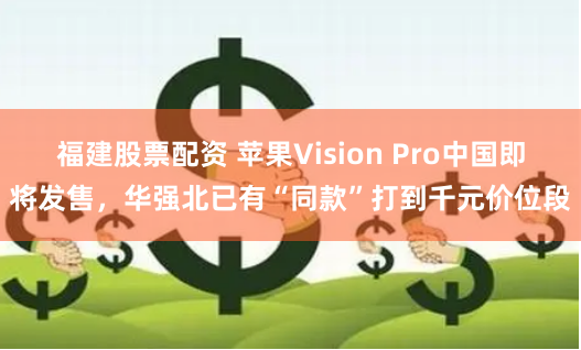 福建股票配资 苹果Vision Pro中国即将发售，华强北已有“同款”打到千元价位段
