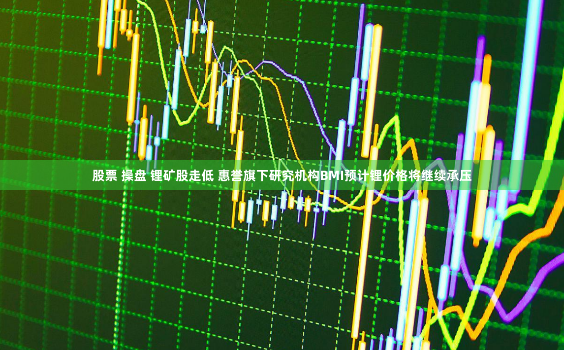 股票 操盘 锂矿股走低 惠誉旗下研究机构BMI预计锂价格将继续承压