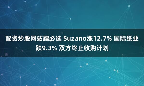 配资炒股网站蹿必选 Suzano涨12.7% 国际纸业跌9.3% 双方终止收购计划