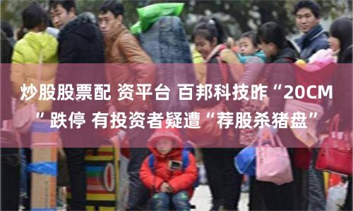 炒股股票配 资平台 百邦科技昨“20CM”跌停 有投资者疑遭“荐股杀猪盘”