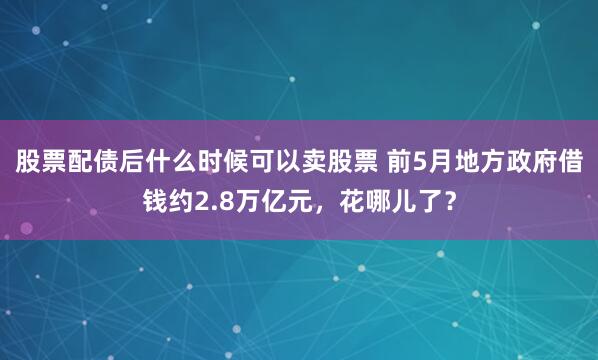 股票配债后什么时候可以卖股票 前5月地方政府借钱约2.8万亿元，花哪儿了？