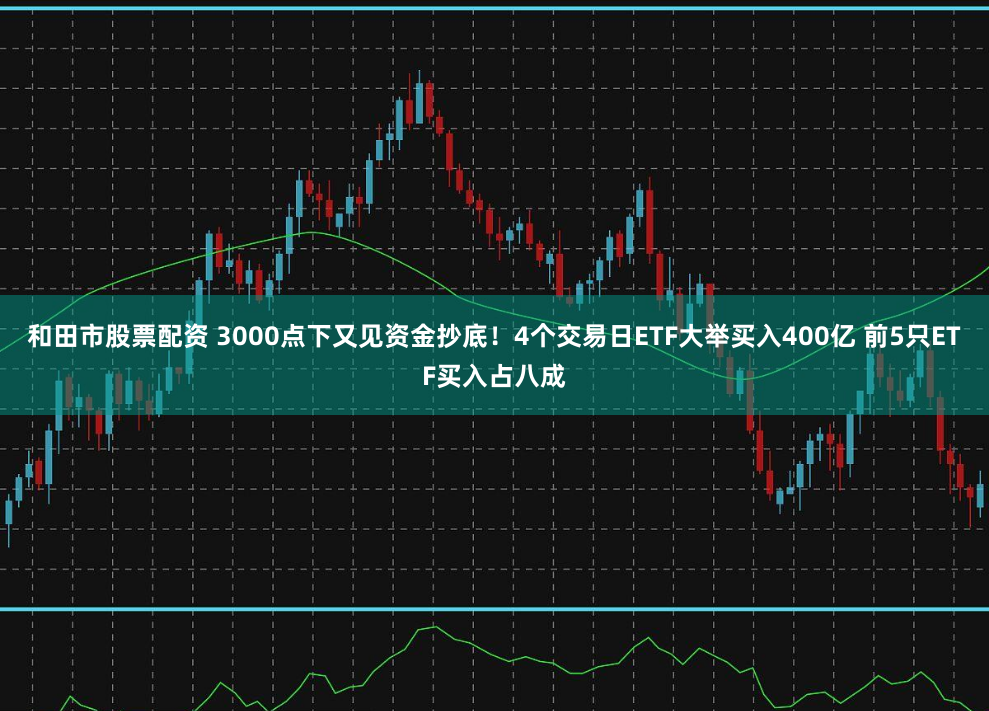 和田市股票配资 3000点下又见资金抄底！4个交易日ETF大举买入400亿 前5只ETF买入占八成