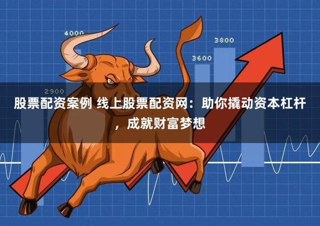 股票配资案例 线上股票配资网：助你撬动资本杠杆，成就财富梦想